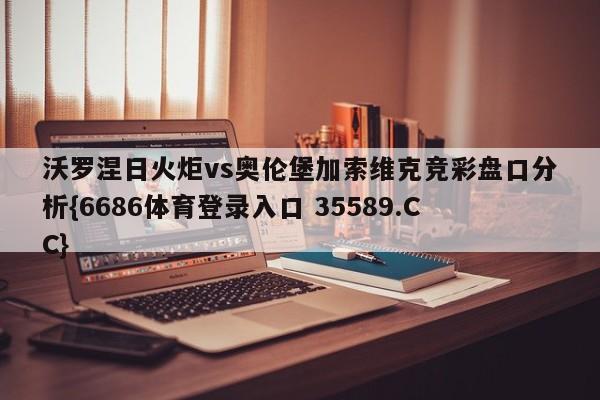 沃罗涅日火炬vs奥伦堡加索维克竞彩盘口分析{6686体育登录入口 35589.CC}