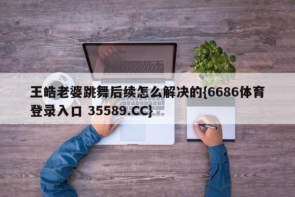 王皓老婆跳舞后续怎么解决的{6686体育登录入口 35589.CC}
