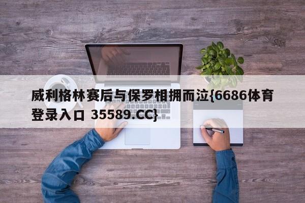 威利格林赛后与保罗相拥而泣{6686体育登录入口 35589.CC}