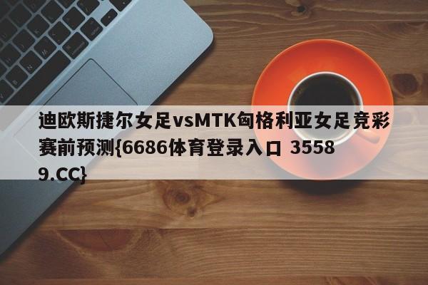 迪欧斯捷尔女足vsMTK匈格利亚女足竞彩赛前预测{6686体育登录入口 35589.CC}