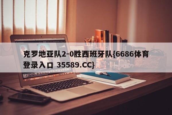 克罗地亚队2-0胜西班牙队{6686体育登录入口 35589.CC}