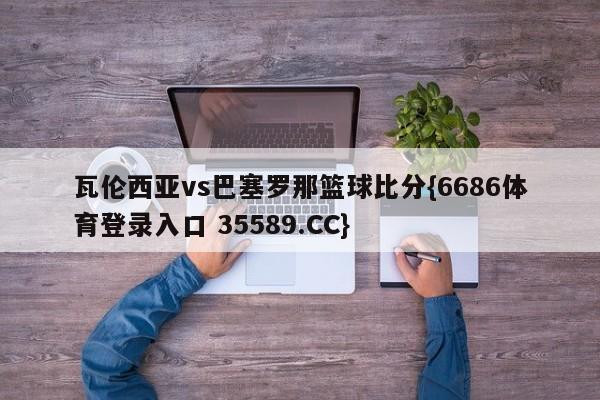 瓦伦西亚vs巴塞罗那篮球比分{6686体育登录入口 35589.CC}