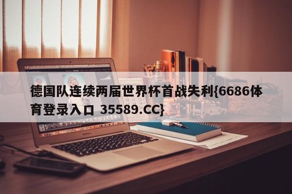 德国队连续两届世界杯首战失利{6686体育登录入口 35589.CC}