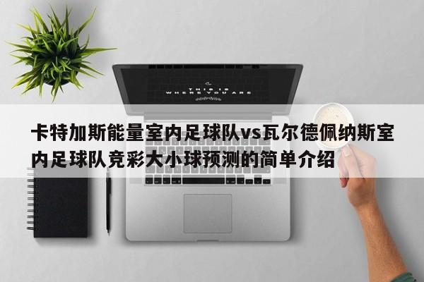 卡特加斯能量室内足球队vs瓦尔德佩纳斯室内足球队竞彩大小球预测的简单介绍