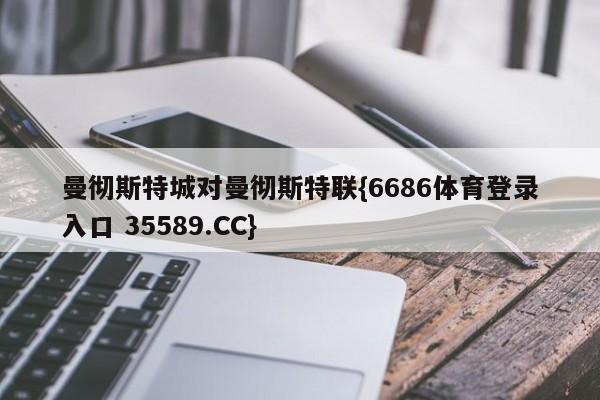 曼彻斯特城对曼彻斯特联{6686体育登录入口 35589.CC}