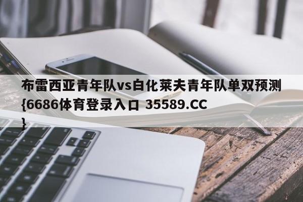布雷西亚青年队vs白化莱夫青年队单双预测{6686体育登录入口 35589.CC}