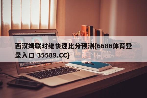 西汉姆联对维快速比分预测{6686体育登录入口 35589.CC}