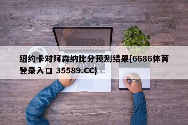 纽约卡对阿森纳比分预测结果{6686体育登录入口 35589.CC}