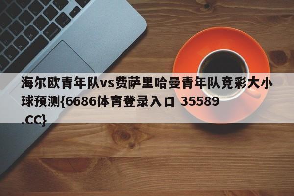 海尔欧青年队vs费萨里哈曼青年队竞彩大小球预测{6686体育登录入口 35589.CC}