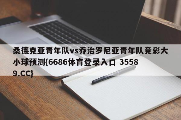 桑德克亚青年队vs乔治罗尼亚青年队竞彩大小球预测{6686体育登录入口 35589.CC}