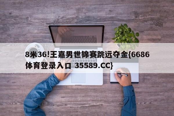 8米36!王嘉男世锦赛跳远夺金{6686体育登录入口 35589.CC}
