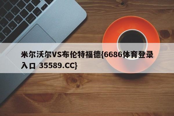 米尔沃尔VS布伦特福德{6686体育登录入口 35589.CC} 米尔沃尔VS布伦特福德{6686体育登录入口 35589.CC}