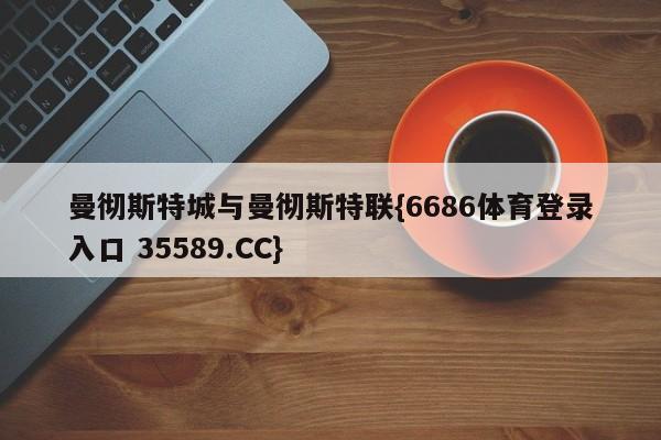 曼彻斯特城与曼彻斯特联{6686体育登录入口 35589.CC} 曼彻斯特城与曼彻斯特联{6686体育登录入口 35589.CC}