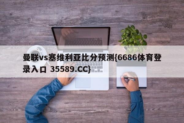 曼联vs塞维利亚比分预测{6686体育登录入口 35589.CC} 曼联vs塞维利亚比分预测{6686体育登录入口 35589.CC}