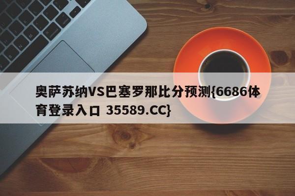 奥萨苏纳VS巴塞罗那比分预测{6686体育登录入口 35589.CC}
