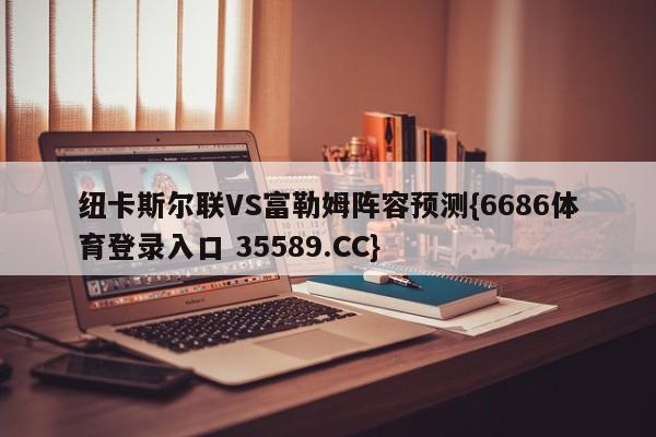 纽卡斯尔联VS富勒姆阵容预测{6686体育登录入口 35589.CC} 纽卡斯尔联VS富勒姆阵容预测{6686体育登录入口 35589.CC}