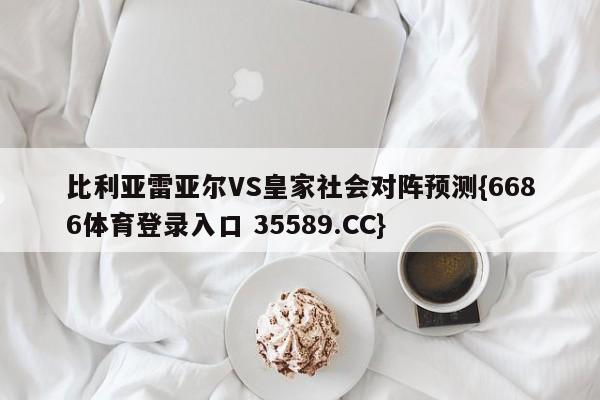 比利亚雷亚尔VS皇家社会对阵预测{6686体育登录入口 35589.CC}