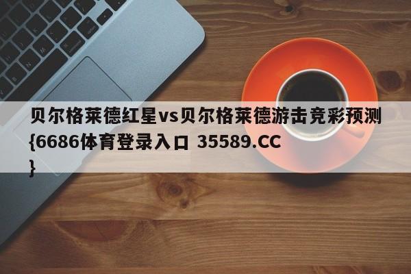 贝尔格莱德红星vs贝尔格莱德游击竞彩预测{6686体育登录入口 35589.CC}