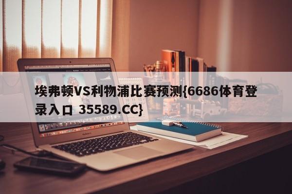 埃弗顿VS利物浦比赛预测{6686体育登录入口 35589.CC}