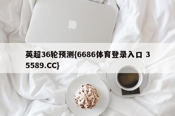 英超36轮预测{6686体育登录入口 35589.CC}