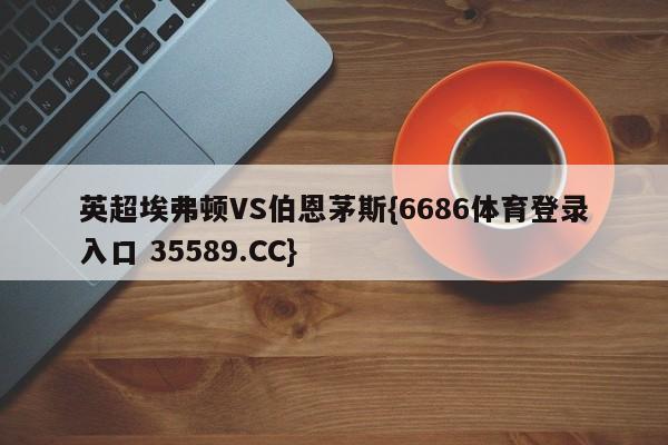 英超埃弗顿VS伯恩茅斯{6686体育登录入口 35589.CC} 英超埃弗顿VS伯恩茅斯{6686体育登录入口 35589.CC}