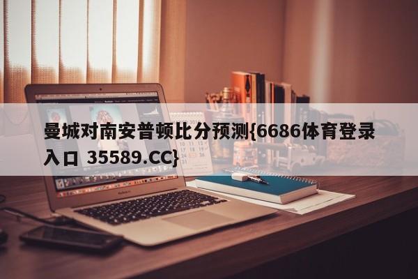 曼城对南安普顿比分预测{6686体育登录入口 35589.CC} 曼城对南安普顿比分预测{6686体育登录入口 35589.CC}