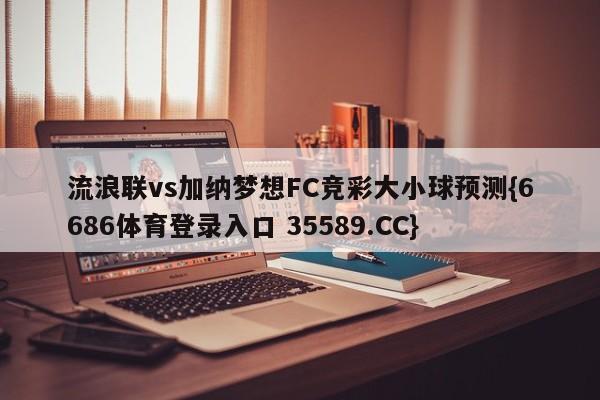 流浪联vs加纳梦想FC竞彩大小球预测{6686体育登录入口 35589.CC}