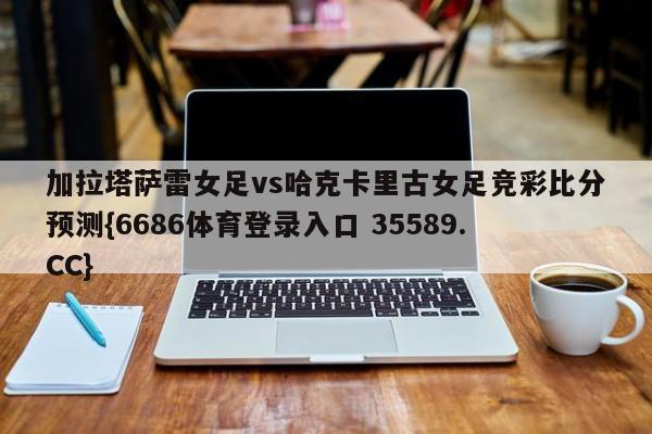 加拉塔萨雷女足vs哈克卡里古女足竞彩比分预测{6686体育登录入口 35589.CC}