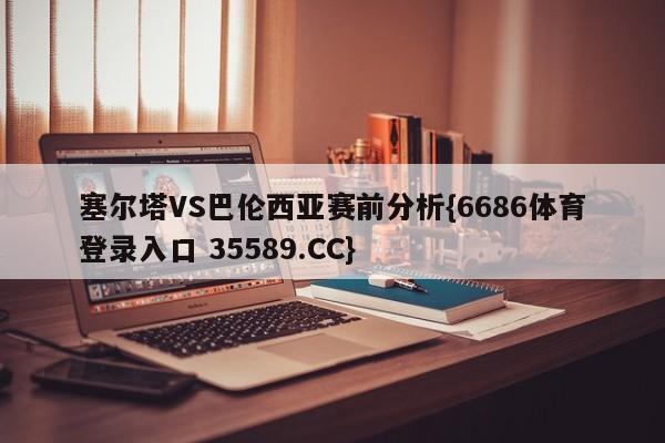 塞尔塔VS巴伦西亚赛前分析{6686体育登录入口 35589.CC}