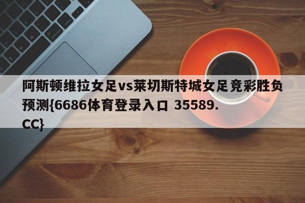 阿斯顿维拉女足vs莱切斯特城女足竞彩胜负预测{6686体育登录入口 35589.CC}