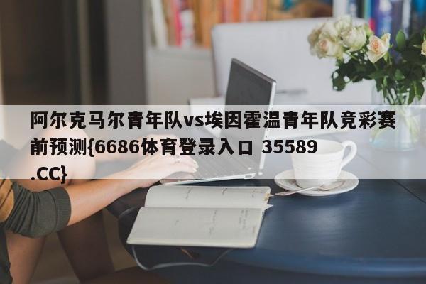 阿尔克马尔青年队vs埃因霍温青年队竞彩赛前预测{6686体育登录入口 35589.CC}