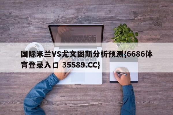 国际米兰VS尤文图斯分析预测{6686体育登录入口 35589.CC}