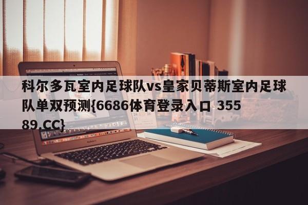 科尔多瓦室内足球队vs皇家贝蒂斯室内足球队单双预测{6686体育登录入口 35589.CC}