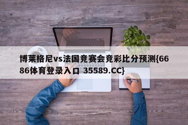 博莱格尼vs法国竞赛会竞彩比分预测{6686体育登录入口 35589.CC}