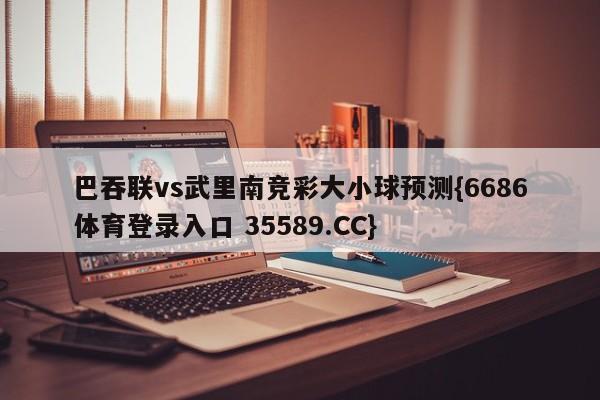 巴吞联vs武里南竞彩大小球预测{6686体育登录入口 35589.CC}