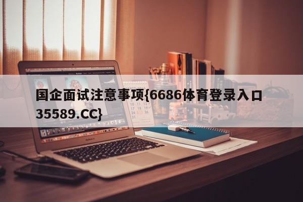 国企面试注意事项{6686体育登录入口 35589.CC}