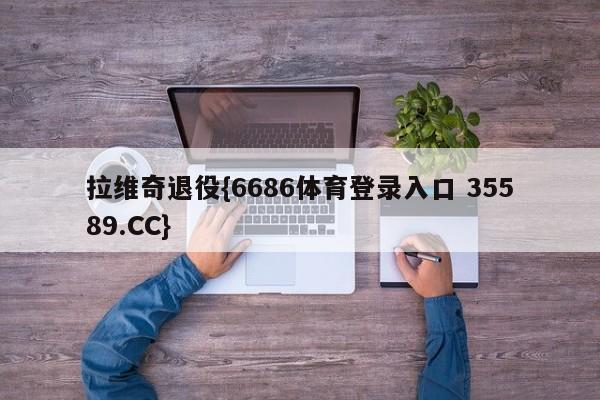 拉维奇退役{6686体育登录入口 35589.CC}