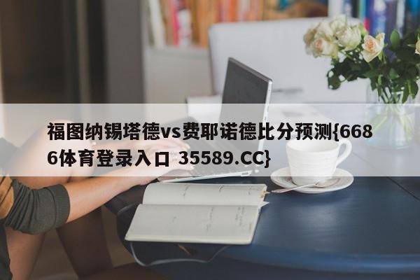 福图纳锡塔德vs费耶诺德比分预测{6686体育登录入口 35589.CC}