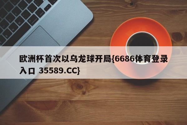 欧洲杯首次以乌龙球开局{6686体育登录入口 35589.CC}
