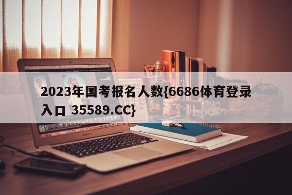 2023年国考报名人数{6686体育登录入口 35589.CC}
