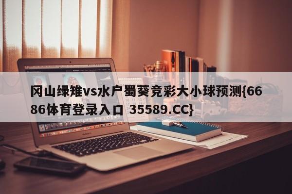 冈山绿雉vs水户蜀葵竞彩大小球预测{6686体育登录入口 35589.CC}