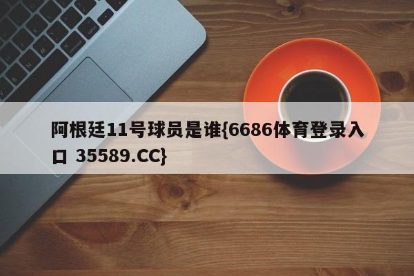 阿根廷11号球员是谁{6686体育登录入口 35589.CC}