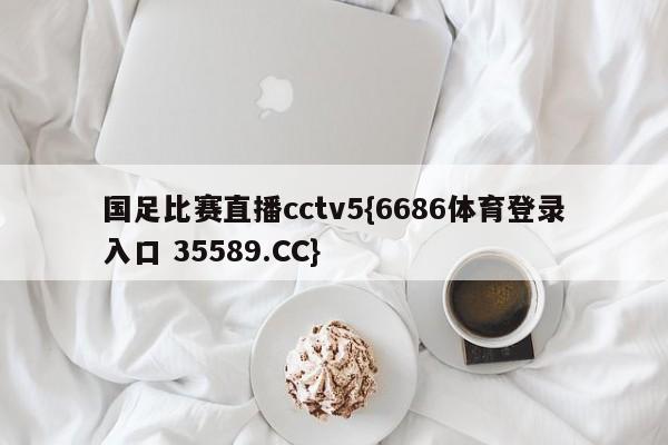国足比赛直播cctv5{6686体育登录入口 35589.CC}
