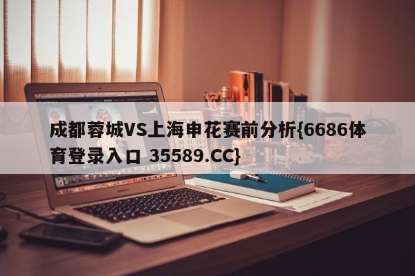 成都蓉城VS上海申花赛前分析{6686体育登录入口 35589.CC}