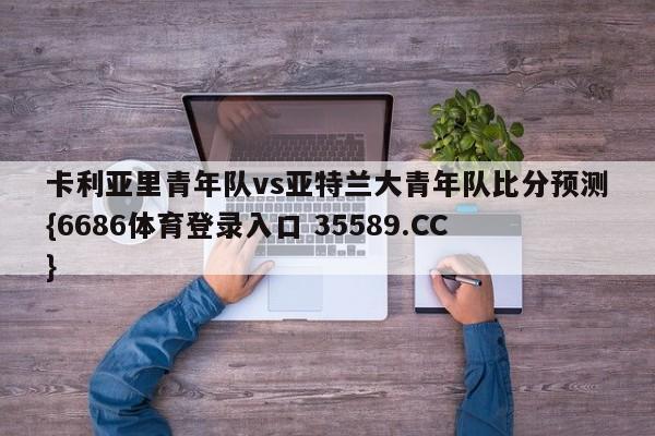 卡利亚里青年队vs亚特兰大青年队比分预测{6686体育登录入口 35589.CC}
