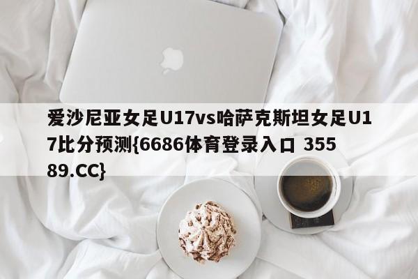 爱沙尼亚女足U17vs哈萨克斯坦女足U17比分预测{6686体育登录入口 35589.CC}