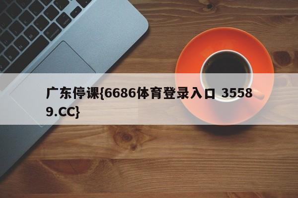 广东停课{6686体育登录入口 35589.CC}