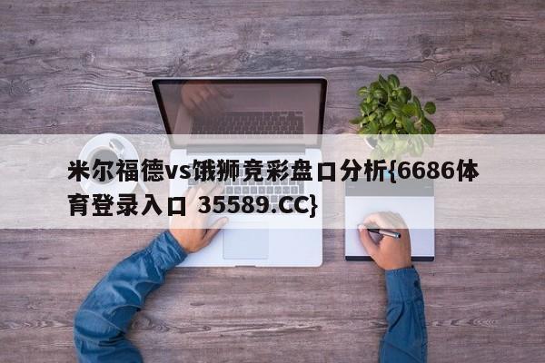 米尔福德vs饿狮竞彩盘口分析{6686体育登录入口 35589.CC}