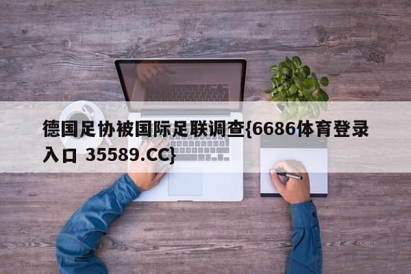 德国足协被国际足联调查{6686体育登录入口 35589.CC}
