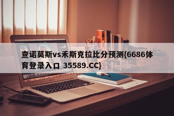 查诺莫斯vs禾斯克拉比分预测{6686体育登录入口 35589.CC}